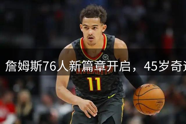 詹姆斯76人新篇章开启，45岁奇迹或将上演